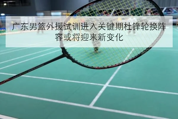 广东男篮外援试训进入关键期杜锋轮换阵容或将迎来新变化